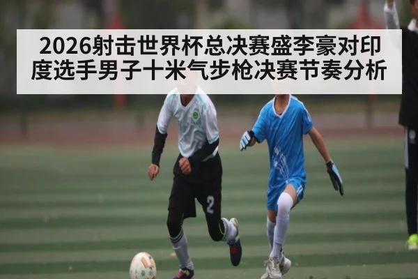 2026射击世界杯总决赛盛李豪对印度选手男子十米气步枪决赛节奏分析